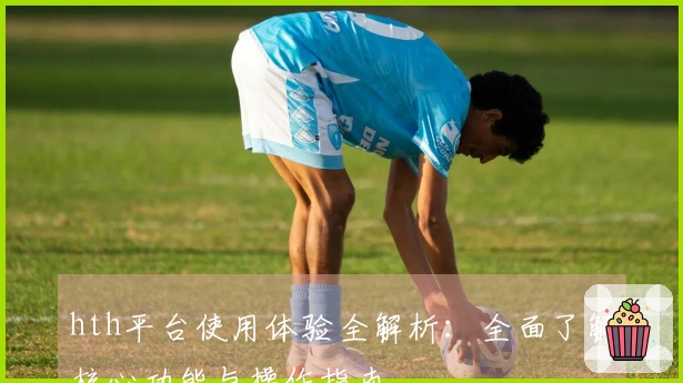 hth平台使用体验全解析：全面了解核心功能与操作指南