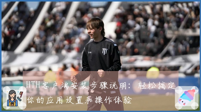 HTH客户端安装步骤说明：轻松搞定你的应用设置和操作体验
